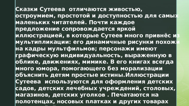 Сказки Сутеева отличаются живостью, остроумием, простотой и доступностью для самых маленьких читателей. Почти каждое предложение сопровождается яркой иллюстрацией, в которые Сутеев много привнёс из мультипликации: его динамичные рисунки похожи на кадры мультфильмов; персонажи имеют графическую индивидуальность, выраженную в облике, движениях, мимике. В его книгах всегда много юмора, помогающего без морализации объяснить детям простые истины.Иллюстрации Сутеева используются для оформления детских садов, детских лечебных учреждений, столовых, магазинов, детских уголков . Печатаются на полотенцах, носовых платках и других товарах для детей. Его иллюстрации издаются в виде открыток. 