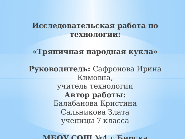 Исследовательская работа по технологии:   «Тряпичная народная кукла»   Руководитель: Сафронова Ирина Кимовна,  учитель технологии  Автор работы:  Балабанова Кристина  Сальникова Злата  ученицы 7 класса   МБОУ СОШ №4 г.Бирска   