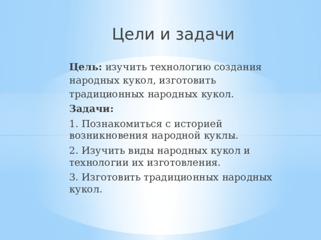 Цели и задачи   Цель:  изучить технологию создания народных кукол, изготовить традиционных народных кукол. Задачи: 1. Познакомиться с историей возникновения народной куклы. 2. Изучить виды народных кукол и технологии их изготовления. 3. Изготовить традиционных народных кукол. 
