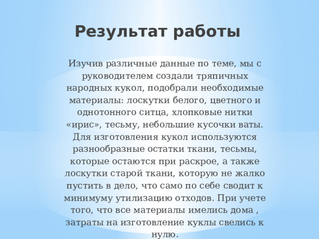Результат работы Изучив различные данные по теме, мы с руководителем создали тряпичных народных кукол, подобрали необходимые материалы: лоскутки белого, цветного и однотонного ситца, хлопковые нитки «ирис», тесьму, небольшие кусочки ваты. Для изготовления кукол используются разнообразные остатки ткани, тесьмы, которые остаются при раскрое, а также лоскутки старой ткани, которую не жалко пустить в дело, что само по себе сводит к минимуму утилизацию отходов. При учете того, что все материалы имелись дома , затраты на изготовление куклы свелись к нулю. 