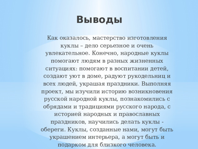 Выводы Как оказалось, мастерство изготовления куклы – дело серьезное и очень увлекательное. Конечно, народные куклы помогают людям в разных жизненных ситуациях: помогают в воспитании детей, создают уют в доме, радуют рукодельниц и всех людей, украшая праздники. Выполняя проект, мы изучили историю возникновения русской народной куклы, познакомились с обрядами и традициями русского народа, с историей народных и православных праздников, научились делать куклы - обереги. Куклы, созданные нами, могут быть украшением интерьера, а могут быть и подарком для близкого человека. 