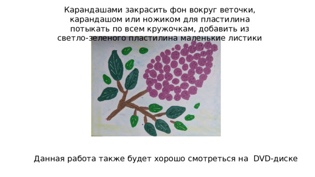 Карандашами закрасить фон вокруг веточки, карандашом или ножиком для пластилина потыкать по всем кружочкам, добавить из светло-зеленого пластилина маленькие листики Данная работа также будет хорошо смотреться на DVD-диске 
