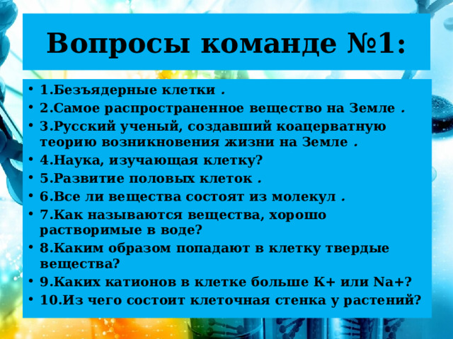 Вопросы команде №1: 1.Безъядерные клетки . 2.Самое распространенное вещество на Земле . 3.Русский ученый, создавший коацерватную теорию возникновения жизни на Земле . 4.Наука, изучающая клетку? 5.Развитие половых клеток . 6.Все ли вещества состоят из молекул . 7.Как называются вещества, хорошо растворимые в воде? 8.Каким образом попадают в клетку твердые вещества? 9.Каких катионов в клетке больше К+ или Na+? 10.Из чего состоит клеточная стенка у растений? 