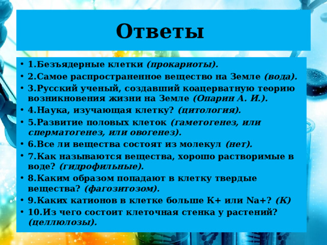 Ответы 1.Безъядерные клетки (прокариоты). 2.Самое распространенное вещество на Земле (вода). 3.Русский ученый, создавший коацерватную теорию возникновения жизни на Земле (Опарин А. И.). 4.Наука, изучающая клетку? (цитология). 5.Развитие половых клеток (гаметогенез, или сперматогенез, или овогенез). 6.Все ли вещества состоят из молекул (нет). 7.Как называются вещества, хорошо растворимые в воде? (гидрофильные). 8.Каким образом попадают в клетку твердые вещества? (фагозитозом). 9.Каких катионов в клетке больше К+ или Na+? (К) 10.Из чего состоит клеточная стенка у растений? (целлюлозы).  
