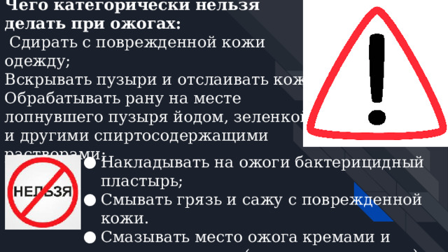 Чего категорически нельзя делать при ожогах:  Сдирать с поврежденной кожи одежду;  Вскрывать пузыри и отслаивать кожу; Обрабатывать рану на месте лопнувшего пузыря йодом, зеленкой и другими спиртосодержащими растворами;   Накладывать на ожоги бактерицидный пластырь; Смывать грязь и сажу с поврежденной кожи. Смазывать место ожога кремами и жирами, мазями (кроме специальных), присыпать мукой и крахмалом; 