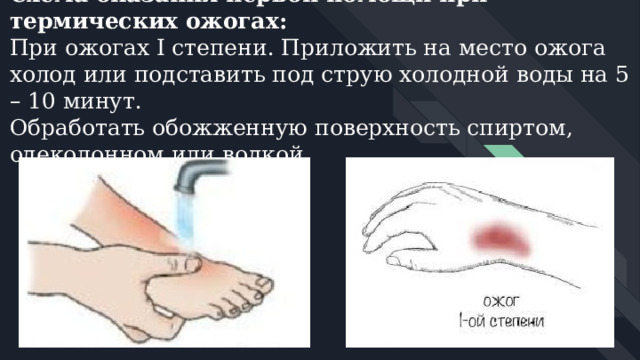 Схема оказания первой помощи при термических ожогах:  При ожогах I степени. Приложить на место ожога холод или подставить под струю холодной воды на 5 – 10 минут.  Обработать обожженную поверхность спиртом, одеколонном или водкой.   