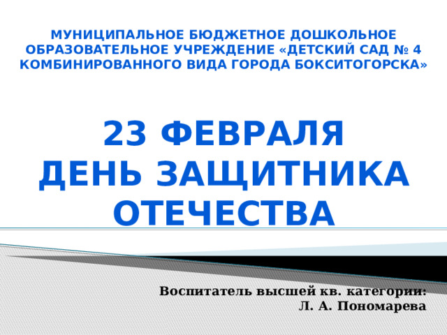 Муниципальное бюджетное дошкольное образовательное учреждение «Детский сад № 4 комбинированного вида города Бокситогорска»  23 февраля День защитника отечества   Воспитатель высшей кв. категории: Л. А. Пономарева 