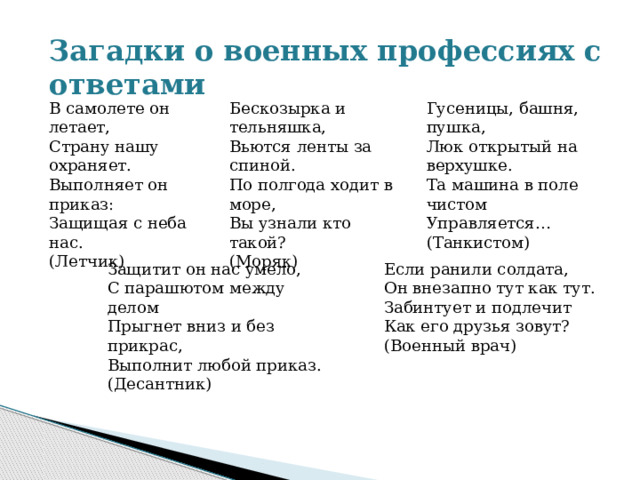 Загадки о военных профессиях с ответами В самолете он летает, Бескозырка и тельняшка,  Вьются ленты за спиной.  По полгода ходит в море,  Вы узнали кто такой?  (Моряк) Гусеницы, башня, пушка,  Люк открытый на верхушке.  Та машина в поле чистом  Управляется…  (Танкистом) Страну нашу охраняет. Выполняет он приказ: Защищая с неба нас. (Летчик) Защитит он нас умело,  С парашютом между делом  Прыгнет вниз и без прикрас,  Выполнит любой приказ.  (Десантник) Если ранили солдата,  Он внезапно тут как тут.  Забинтует и подлечит  Как его друзья зовут?  (Военный врач) 
