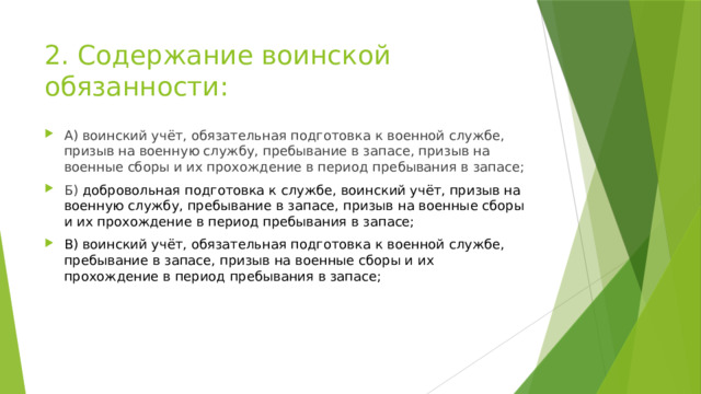 2. Содержание воинской обязанности: А) воинский учёт, обязательная подготовка к военной службе, призыв на военную службу, пребывание в запасе, призыв на военные сборы и их прохождение в период пребывания в запасе; Б) добровольная подготовка к службе, воинский учёт, призыв на военную службу, пребывание в запасе, призыв на военные сборы и их прохождение в период пребывания в запасе; В) воинский учёт, обязательная подготовка к военной службе, пребывание в запасе, призыв на военные сборы и их прохождение в период пребывания в запасе; 
