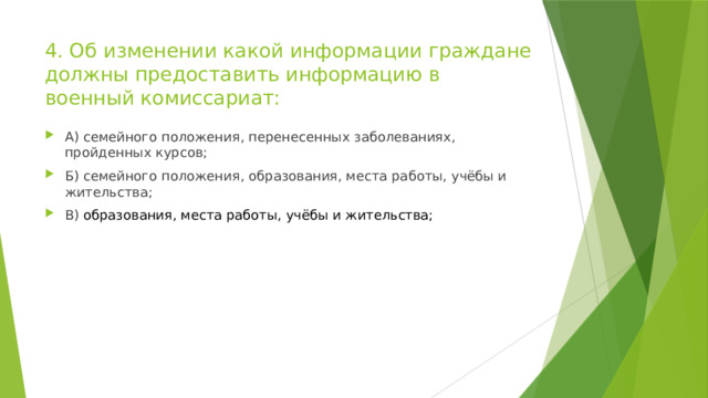 4. Об изменении какой информации граждане должны предоставить информацию в военный комиссариат: А) семейного положения, перенесенных заболеваниях, пройденных курсов; Б) семейного положения, образования, места работы, учёбы и жительства; В) образования, места работы, учёбы и жительства; 