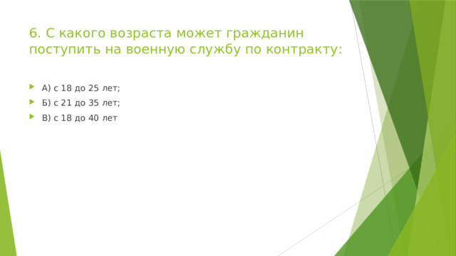 6. С какого возраста может гражданин поступить на военную службу по контракту: А) с 18 до 25 лет; Б) с 21 до 35 лет; В) с 18 до 40 лет 