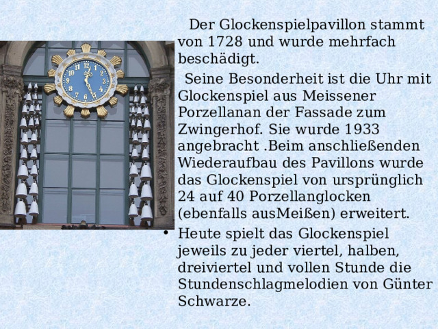  Der Glockenspielpavillon stammt von 1728 und wurde mehrfach beschädigt.  Seine Besonderheit ist die Uhr mit Glockenspiel aus Meissener Porzellanan der Fassade zum Zwingerhof. Sie wurde 1933 angebracht .Beim anschließenden Wiederaufbau des Pavillons wurde das Glockenspiel von ursprünglich 24 auf 40 Porzellanglocken (ebenfalls ausMeißen) erweitert. Heute spielt das Glockenspiel jeweils zu jeder viertel, halben, dreiviertel und vollen Stunde die Stundenschlagmelodien von Günter Schwarze.  