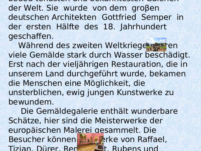  Die Dresdener Gemäldegalerie ist eine der bedeu-tendsten und bekanntesten Galerien der Welt. Sie wurde von dem groβen deutschen Architekten Gottfried Semper in der ersten Hälfte des 18. Jahrhundert geschaffen.  Während des zweiten Weltkrieges waren viele Gemälde stark durch Wasser beschädigt. Erst nach der vieljährigen Restauration, die in unserem Land durchgeführt wurde, bekamen die Menschen eine Möglichkeit, die unsterblichen, ewig jungen Kunstwerke zu bewundem.  Die Gemäldegalerie enthält wunderbare Schätze, hier sind die Meisterwerke der europäischen Malerei gesammelt. Die Besucher können die Werke von Raffael, Tizian, Dürer, Rembrandt, Rubens und anderen Malern bewundern.   