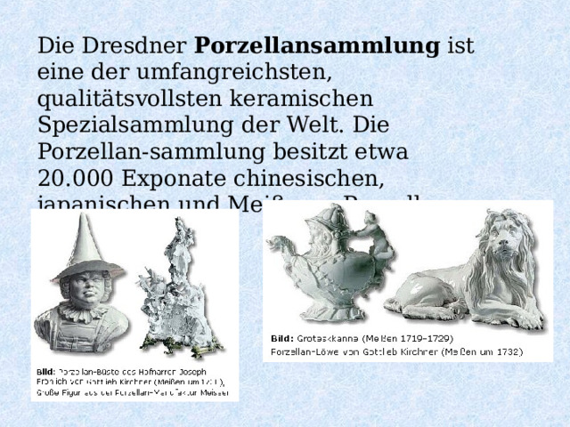 Die Dresdner Porzellansammlung ist eine der umfangreichsten, qualitätsvollsten keramischen Spezialsammlung der Welt. Die Porzellan-sammlung besitzt etwa 20.000 Exponate chinesischen, japanischen und Meißener Porzellans. 