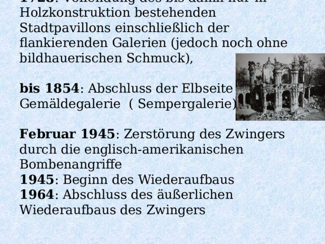 1728 : Vollendung des bis dahin nur in Holzkonstruktion bestehenden Stadtpavillons einschließlich der flankierenden Galerien (jedoch noch ohne bildhauerischen Schmuck),   bis 1854 : Abschluss der Elbseite mit der Gemäldegalerie ( Sempergalerie)   Februar 1945 : Zerstörung des Zwingers durch die englisch-amerikanischen Bombenangriffe  1945 : Beginn des Wiederaufbaus  1964 : Abschluss des äußerlichen Wiederaufbaus des Zwingers   