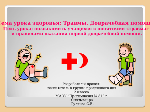 Тема урока здоровья: Травмы. Доврачебная помощь . Цель урока: познакомить учащихся с понятиями «травма» и правилами оказания первой доврачебной помощи. Разработал и провел: воспитатель в группе продленного дня 2 класса МАОУ “Прогимназия № 81” г. Сыктывкара  Гуляева С.В. 
