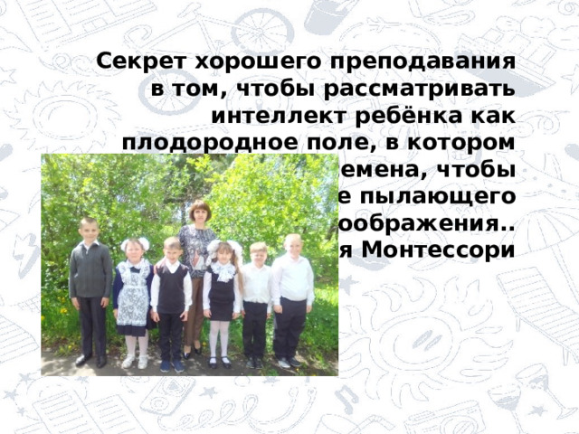 … Секрет хорошего преподавания в том, чтобы рассматривать интеллект ребёнка как плодородное поле, в котором могут быть посеяны семена, чтобы вырасти в тепле пылающего воображения.. Мария Монтессори 
