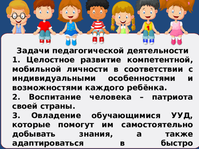  Задачи педагогической деятельности 1. Целостное развитие компетентной, мобильной личности в соответствии с индивидуальными особенностями и возможностями каждого ребёнка. 2. Воспитание человека – патриота своей страны. 3. Овладение обучающимися УУД, которые помогут им самостоятельно добывать знания, а также адаптироваться в быстро изменяющемся современном мире. 4. Сохранение и укрепление здоровья обучающихся.  