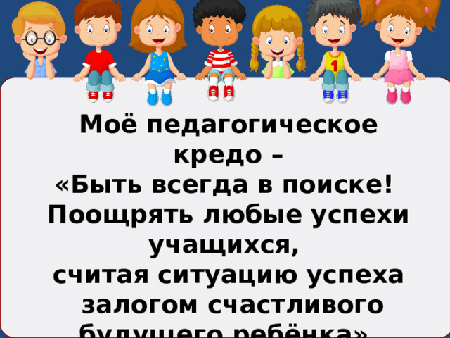 Моё педагогическое кредо – «Быть всегда в поиске! Поощрять любые успехи учащихся, считая ситуацию успеха  залогом счастливого будущего ребёнка». 