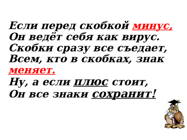 Если перед скобкой минус,  Он ведёт себя как вирус.  Скобки сразу все съедает,  Всем, кто в скобках, знак меняет.  Ну, а если плюс стоит,  Он все знаки сохранит!    