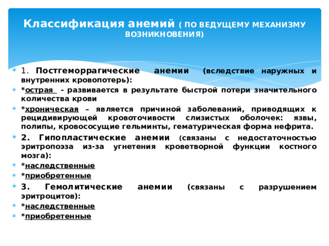 Классификация анемий ( ПО ВЕДУЩЕМУ МЕХАНИЗМУ ВОЗНИКНОВЕНИЯ) 1. Постгеморрагические анемии  (вследствие наружных и внутренних кровопотерь): * острая - развивается в результате быстрой потери значительного количества крови * хроническая – является причиной заболеваний, приводящих к рецидивирующей кровоточивости слизистых оболочек: язвы, полипы, кровососущие гельминты, гематурическая форма нефрита. 2. Гипопластические анемии ( связаны с недостаточностью эритропоэза из-за угнетения кроветворной функции костного мозга): * наследственные * приобретенные 3. Гемолитические анемии (связаны с разрушением эритроцитов): * наследственные * приобретенные  