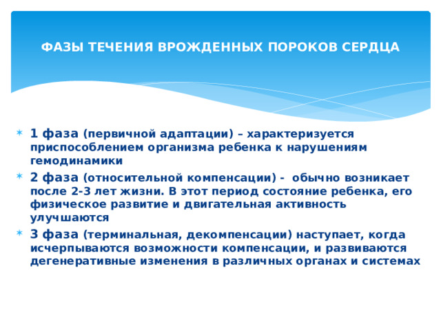 ФАЗЫ ТЕЧЕНИЯ ВРОЖДЕННЫХ ПОРОКОВ СЕРДЦА  1 фаза (первичной адаптации) – характеризуется приспособлением организма ребенка к нарушениям гемодинамики 2 фаза (относительной компенсации) - обычно возникает после 2-3 лет жизни. В этот период состояние ребенка, его физическое развитие и двигательная активность улучшаются 3 фаза (терминальная, декомпенсации) наступает, когда исчерпываются возможности компенсации, и развиваются дегенеративные изменения в различных органах и системах 
