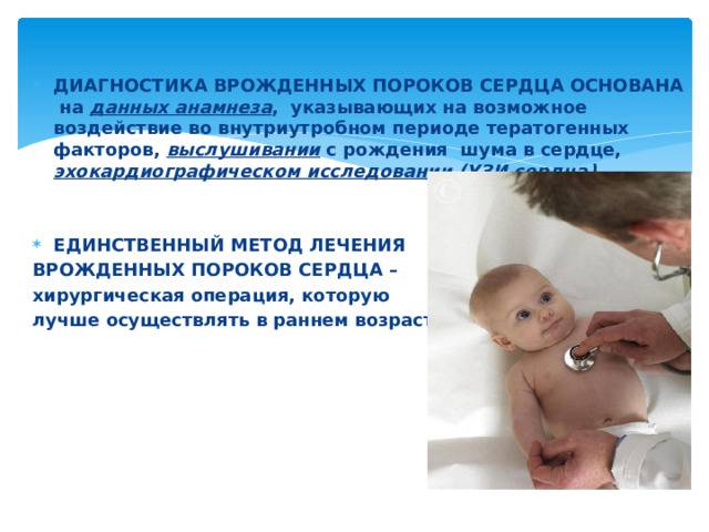 ДИАГНОСТИКА ВРОЖДЕННЫХ ПОРОКОВ СЕРДЦА ОСНОВАНА на данных анамнеза , указывающих на возможное воздействие во внутриутробном периоде тератогенных факторов, выслушивании с рождения шума в сердце, эхокардиографическом исследовании (УЗИ сердца)   ЕДИНСТВЕННЫЙ МЕТОД ЛЕЧЕНИЯ ВРОЖДЕННЫХ ПОРОКОВ СЕРДЦА – хирургическая операция, которую лучше осуществлять в раннем возрасте 
