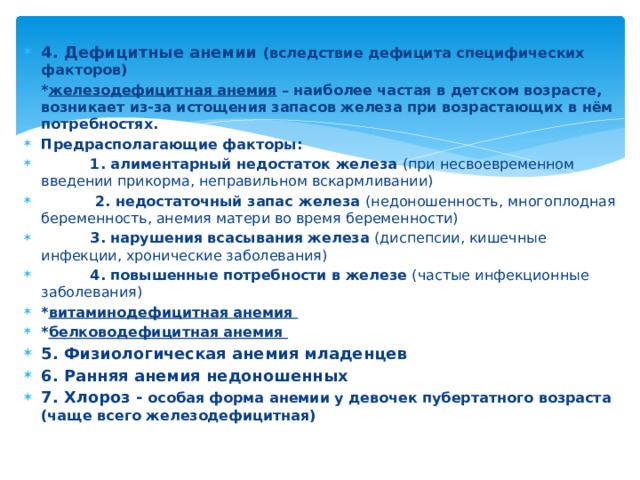 4. Дефицитные анемии (вследствие дефицита специфических факторов) * железодефицитная анемия – наиболее частая в детском возрасте, возникает из-за истощения запасов железа при возрастающих в нём потребностях. Предрасполагающие факторы:  1. алиментарный недостаток железа (при несвоевременном введении прикорма, неправильном вскармливании)  2. недостаточный запас железа (недоношенность, многоплодная беременность, анемия матери во время беременности)  3. нарушения всасывания железа (диспепсии, кишечные инфекции, хронические заболевания)  4. повышенные потребности в железе (частые инфекционные заболевания) * витаминодефицитная анемия * белководефицитная анемия 5. Физиологическая анемия младенцев 6. Ранняя анемия недоношенных 7. Хлороз - особая форма анемии у девочек пубертатного возраста (чаще всего железодефицитная) 