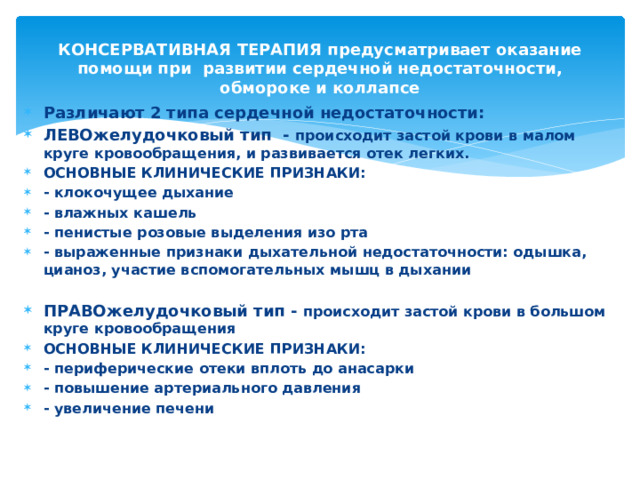 КОНСЕРВАТИВНАЯ ТЕРАПИЯ предусматривает оказание помощи при развитии сердечной недостаточности, обмороке и коллапсе Различают 2 типа сердечной недостаточности: ЛЕВОжелудочковый тип - происходит застой крови в малом круге кровообращения, и развивается отек легких. ОСНОВНЫЕ КЛИНИЧЕСКИЕ ПРИЗНАКИ: - клокочущее дыхание - влажных кашель - пенистые розовые выделения изо рта - выраженные признаки дыхательной недостаточности: одышка, цианоз, участие вспомогательных мышц в дыхании  ПРАВОжелудочковый тип - происходит застой крови в большом круге кровообращения ОСНОВНЫЕ КЛИНИЧЕСКИЕ ПРИЗНАКИ: - периферические отеки вплоть до анасарки - повышение артериального давления - увеличение печени 