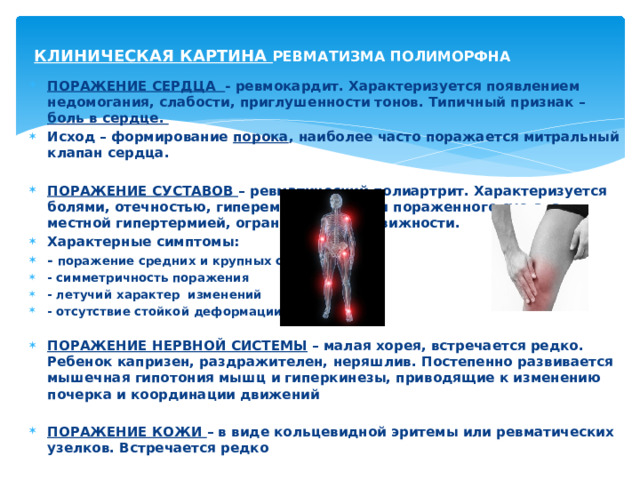 КЛИНИЧЕСКАЯ КАРТИНА РЕВМАТИЗМА ПОЛИМОРФНА ПОРАЖЕНИЕ СЕРДЦА - ревмокардит. Характеризуется появлением недомогания, слабости, приглушенности тонов. Типичный признак – боль в сердце. Исход – формирование порока , наиболее часто поражается митральный клапан сердца.  ПОРАЖЕНИЕ СУСТАВОВ – ревматический полиартрит. Характеризуется болями, отечностью, гиперемией в области пораженного сустава, местной гипертермией, ограничением подвижности. Характерные симптомы: - поражение средних и крупных суставов - симметричность поражения - летучий характер изменений - отсутствие стойкой деформации  ПОРАЖЕНИЕ НЕРВНОЙ СИСТЕМЫ – малая хорея, встречается редко. Ребенок капризен, раздражителен, неряшлив. Постепенно развивается мышечная гипотония мышц и гиперкинезы, приводящие к изменению почерка и координации движений  ПОРАЖЕНИЕ КОЖИ – в виде кольцевидной эритемы или ревматических узелков. Встречается редко  