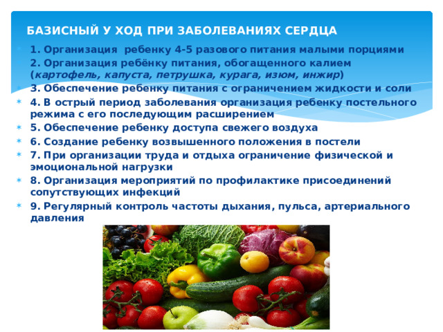 БАЗИСНЫЙ У ХОД ПРИ ЗАБОЛЕВАНИЯХ СЕРДЦА 1. Организация ребенку 4-5 разового питания малыми порциями 2. Организация ребёнку питания, обогащенного калием ( картофель, капуста, петрушка, курага, изюм, инжир ) 3. Обеспечение ребенку питания с ограничением жидкости и соли 4. В острый период заболевания организация ребенку постельного режима с его последующим расширением 5. Обеспечение ребенку доступа свежего воздуха 6. Создание ребенку возвышенного положения в постели 7. При организации труда и отдыха ограничение физической и эмоциональной нагрузки 8. Организация мероприятий по профилактике присоединений сопутствующих инфекций 9. Регулярный контроль частоты дыхания, пульса, артериального давления 