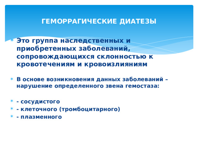 ГЕМОРРАГИЧЕСКИЕ ДИАТЕЗЫ Это группа наследственных и приобретенных заболеваний, сопровождающихся склонностью к кровотечениям и кровоизлияниям  В основе возникновения данных заболеваний – нарушение определенного звена гемостаза:  - сосудистого - клеточного (тромбоцитарного) - плазменного 