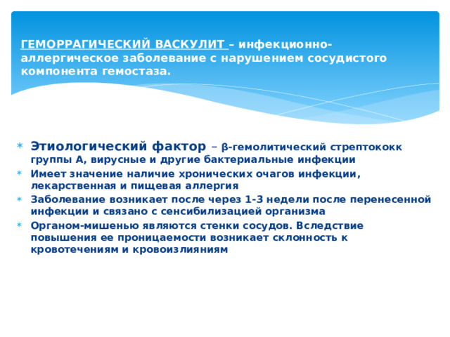 ГЕМОРРАГИЧЕСКИЙ ВАСКУЛИТ – инфекционно-аллергическое заболевание с нарушением сосудистого компонента гемостаза.     Этиологический фактор – β-гемолитический стрептококк группы А, вирусные и другие бактериальные инфекции Имеет значение наличие хронических очагов инфекции, лекарственная и пищевая аллергия Заболевание возникает после через 1-3 недели после перенесенной инфекции и связано с сенсибилизацией организма Органом-мишенью являются стенки сосудов. Вследствие повышения ее проницаемости возникает склонность к кровотечениям и кровоизлияниям 