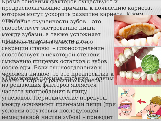 Кроме основных факторов существуют и предрасполагающие причины к появлению кариеса, которые могут ускорить развитие кариеса. К ним относят:  Наличие скученности зубов  – это способствует застреванию пищи между зубами, а также усложняет процесс гигиены полости рта.  Низкая скорость и количество секреции слюны  – слюноотделение способствует в некоторой степени смыванию пищевых остатков с зубов после еды. Если слюноотделение у человека низкое, то это предпосылка к более быстрому развитию кариеса.  Нарушение режима питания  – одним из решающих факторов является частота употребления в пищу углеводов. Периодические перекусы между основными приемами пищи (при условии отсутствия последующей немедленной чистки зубов) – приводит к развитию кариеса. 
