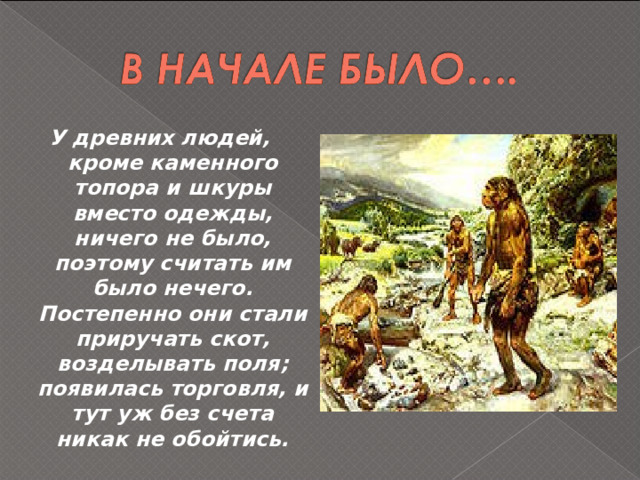 У древних людей, кроме каменного топора и шкуры вместо одежды, ничего не было, поэтому считать им было нечего. Постепенно они стали приручать скот, возделывать поля; появилась торговля, и тут уж без счета никак не обойтись. 