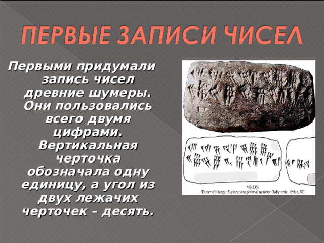  Первыми придумали запись чисел древние шумеры. Они пользовались всего двумя цифрами. Вертикальная черточка обозначала одну единицу, а угол из двух лежачих черточек – десять. 