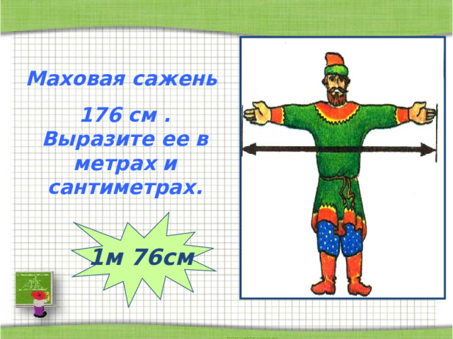 Маховая сажень 176 см . Выразите ее в метрах и сантиметрах. 1м 76см 