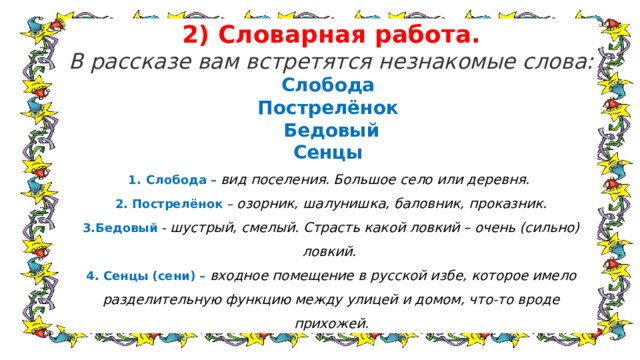 2) Словарная работа. В рассказе вам встретятся незнакомые слова: Слобода Пострелёнок Бедовый Сенцы Слобода –  вид поселения. Большое село или деревня. 2. Пострелёнок – озорник, шалунишка, баловник, проказник. 3.Бедовый - шустрый, смелый. Страсть какой ловкий – очень (сильно) ловкий.  4. Сенцы (сени) – входное помещение в русской избе, которое имело разделительную функцию между улицей и домом, что-то вроде прихожей. 