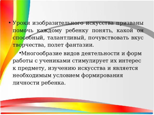 Уроки изобразительного искусства призваны помочь каждому ребенку понять, какой он способный, талантливый, почувствовать вкус творчества, полет фантазии. Многообразие видов деятельности и форм работы с учениками стимулирует их интерес к предмету, изучению искусства и является необходимым условием формирования личности ребенка. 