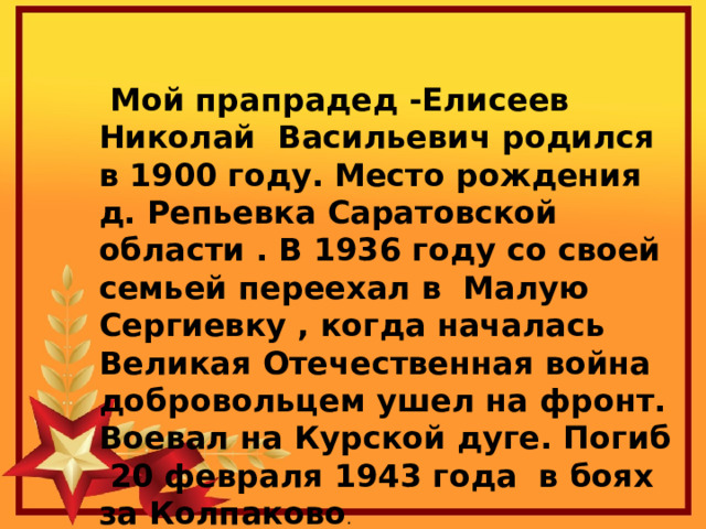  Мой прапрадед -Елисеев Николай Васильевич родился в 1900 году. Место рождения д. Репьевка Саратовской области . В 1936 году со своей семьей переехал в Малую Сергиевку , когда началась Великая Отечественная война добровольцем ушел на фронт. Воевал на Курской дуге. Погиб 20 февраля 1943 года в боях за Колпаково . 