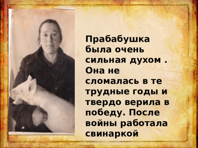 Прабабушка была очень сильная духом . Она не сломалась в те трудные годы и твердо верила в победу. После войны работала свинаркой 