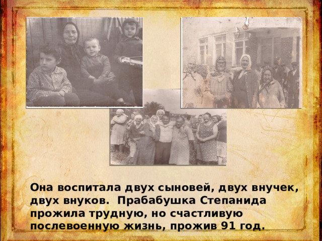 Она воспитала двух сыновей, двух внучек, двух внуков. Прабабушка Степанида прожила трудную, но счастливую послевоенную жизнь, прожив 91 год. 