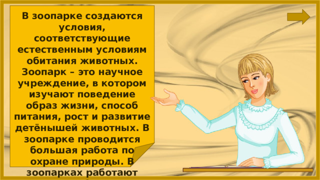 В зоопарке создаются условия, соответствующие естественным условиям обитания животных. Зоопарк – это научное учреждение, в котором изучают поведение образ жизни, способ питания, рост и развитие детёнышей животных. В зоопарке проводится большая работа по охране природы. В зоопарках работают зоологи, биологи, ветеринарные врачи 