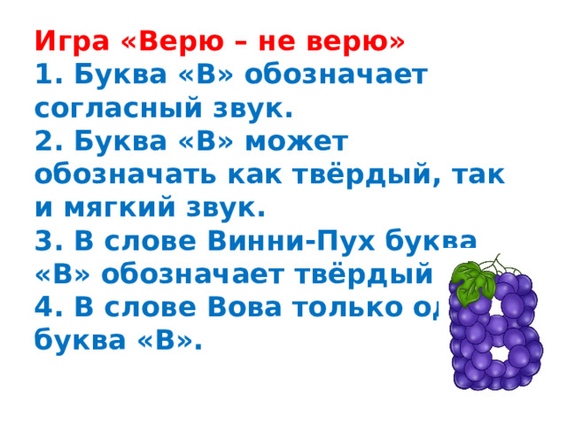 Игра «Верю – не верю»  1. Буква «В» обозначает согласный звук.  2. Буква «В» может обозначать как твёрдый, так и мягкий звук.  3. В слове Винни-Пух буква «В» обозначает твёрдый звук.  4. В слове Вова только одна  буква «В».   