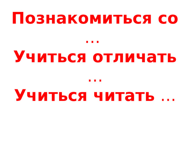 Познакомиться со …  Учиться отличать …  Учиться читать …   