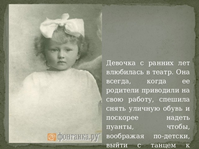 Девочка с ранних лет влюбилась в театр. Она всегда, когда ее родители приводили на свою работу, спешила снять уличную обувь и поскорее надеть пуанты, чтобы, воображая по-детски, выйти с танцем к зрителям. 