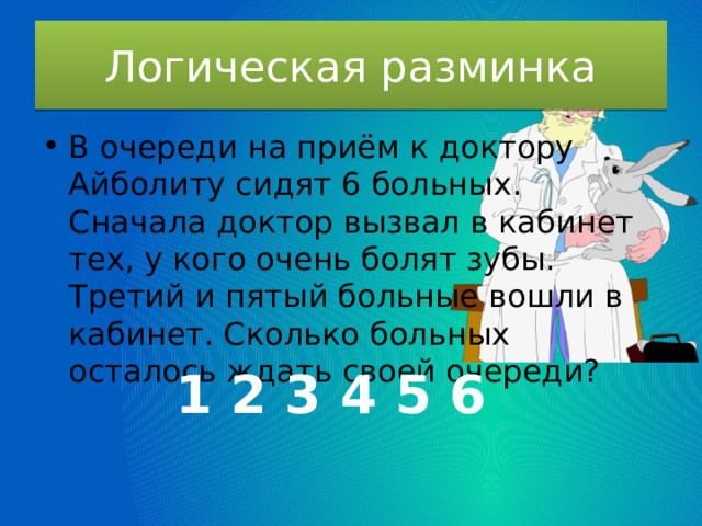 Логическая разминка В очереди на приём к доктору Айболиту сидят 6 больных. Сначала доктор вызвал в кабинет тех, у кого очень болят зубы. Третий и пятый больные вошли в кабинет. Сколько больных осталось ждать своей очереди? 1 2 3 4 5 6 