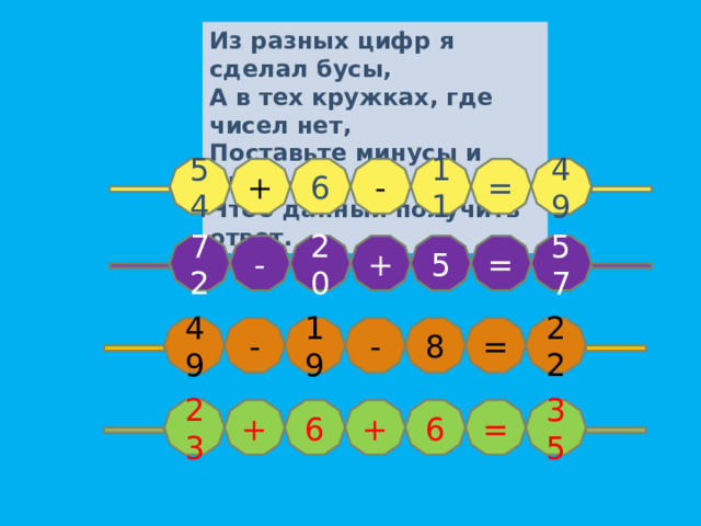 Из разных цифр я сделал б усы, А в тех кружках, где чисел нет, Поставьте минусы и плюсы, Чтоб данный получить ответ. 54 11 + 6 - 49 = + 20 - 57 = 5 72 - 19 8 = 22 - 49 35 = 6 + 6 + 23 