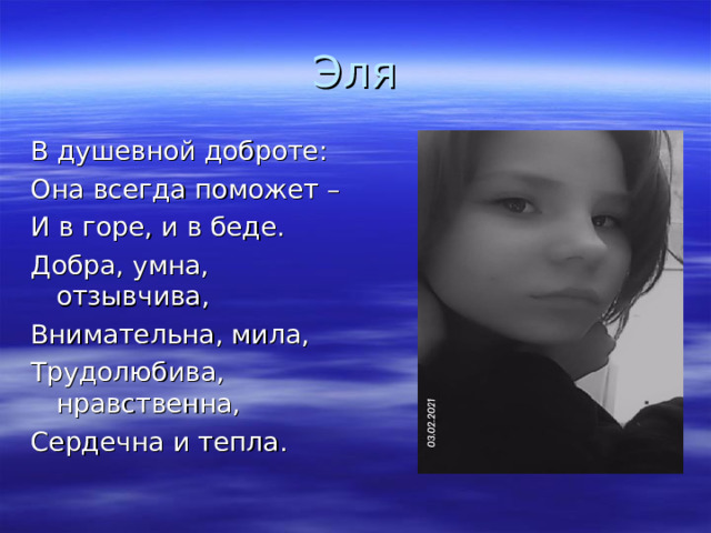 Эля В душевной доброте: Она всегда поможет – И в горе, и в беде. Добра, умна, отзывчива, Внимательна, мила, Трудолюбива, нравственна, Сердечна и тепла.  