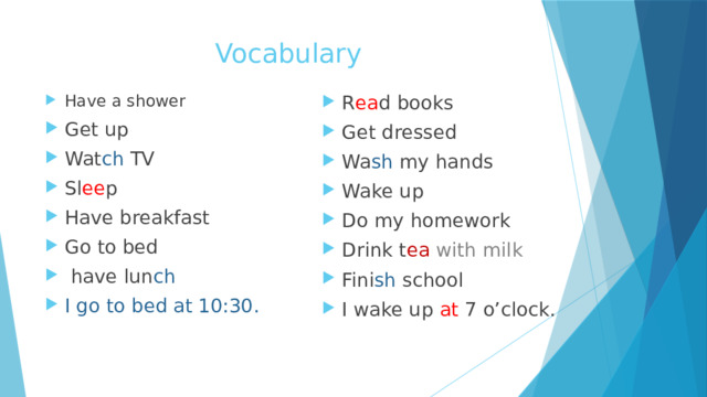 Vocabulary Have a shower Get up Wat ch TV Sl ee p Have breakfast Go to bed  have lun ch I go to bed at 10:30. R ea d books Get dressed Wa sh my hands Wake up Do my homework Drink t ea with milk Fini sh school I wake up at 7 o’clock. 